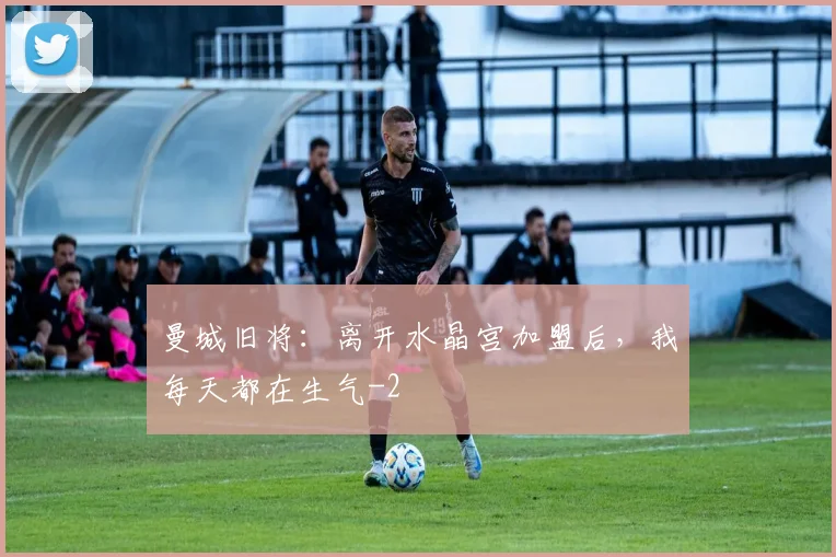曼城旧将：离开水晶宫加盟后，我每天都在生气