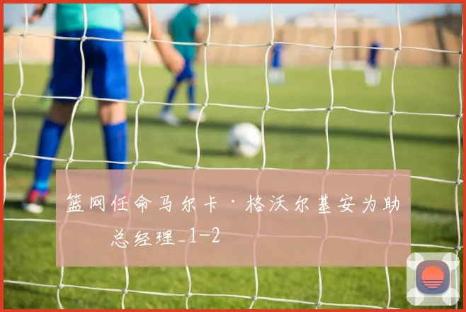 篮网任命马尔卡·格沃尔基安为助理总经理_1