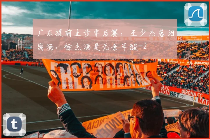 广东提前止步季后赛，王少杰落泪离场，徐杰满是无奈辛酸
