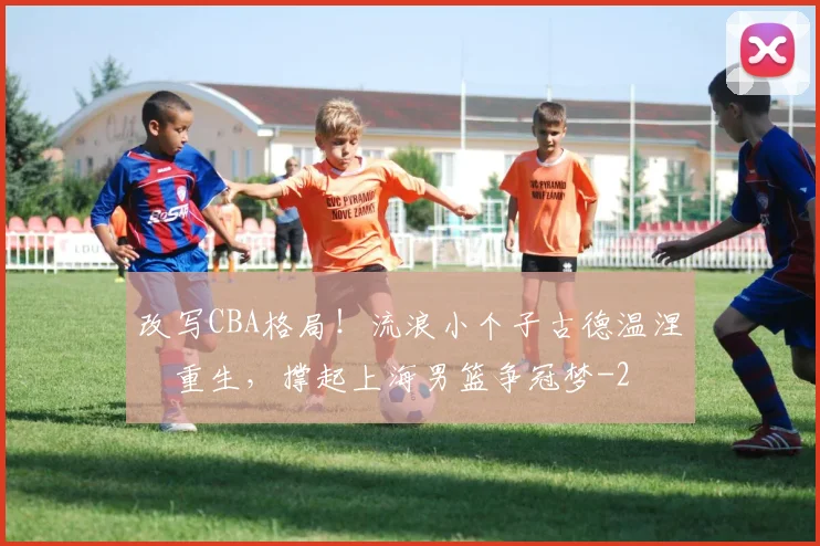 改写CBA格局！流浪小个子古德温涅槃重生，撑起上海男篮争冠梦