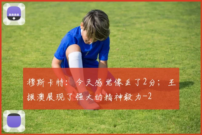 穆斯卡特：今天感觉像丢了2分；王振澳展现了强大的精神毅力
