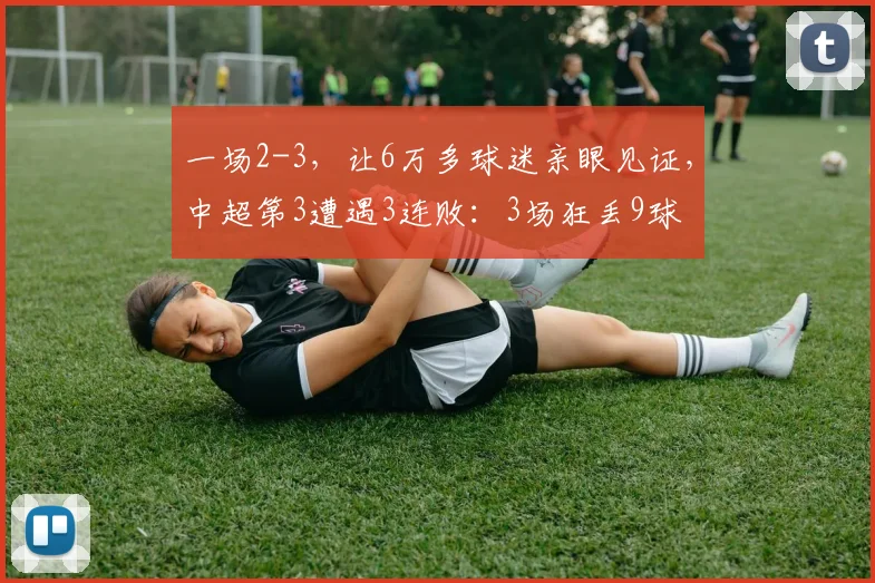 一场2-3，让6万多球迷亲眼见证，中超第3遭遇3连败：3场狂丢9球
