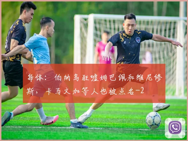 每体：伯纳乌狂嘘姆巴佩和维尼修斯，卡马文加等人也被点名