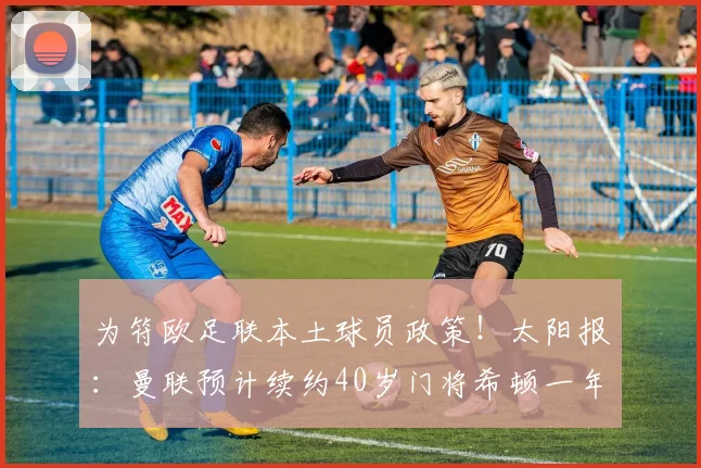 为符欧足联本土球员政策！太阳报：曼联预计续约40岁门将希顿一年