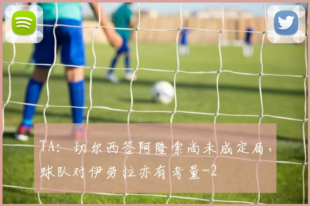 TA：切尔西签阿隆索尚未成定局，球队对伊劳拉亦有考量