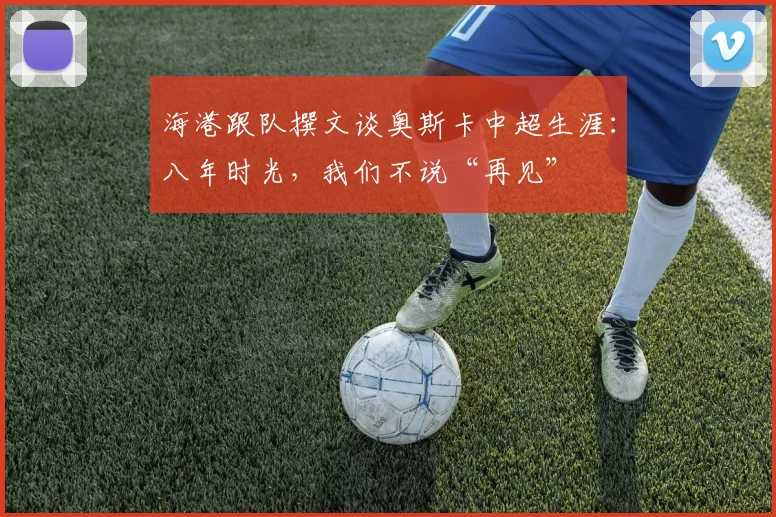 海港跟队撰文谈奥斯卡中超生涯：八年时光，我们不说“再见”
