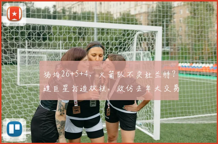 场均26+5+4，火箭队不卖杜兰特？追巨星打造双核，效仿去年大交易