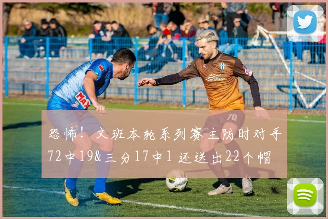 恐怖！文班本轮系列赛主防时对手72中19&三分17中1 还送出22个帽