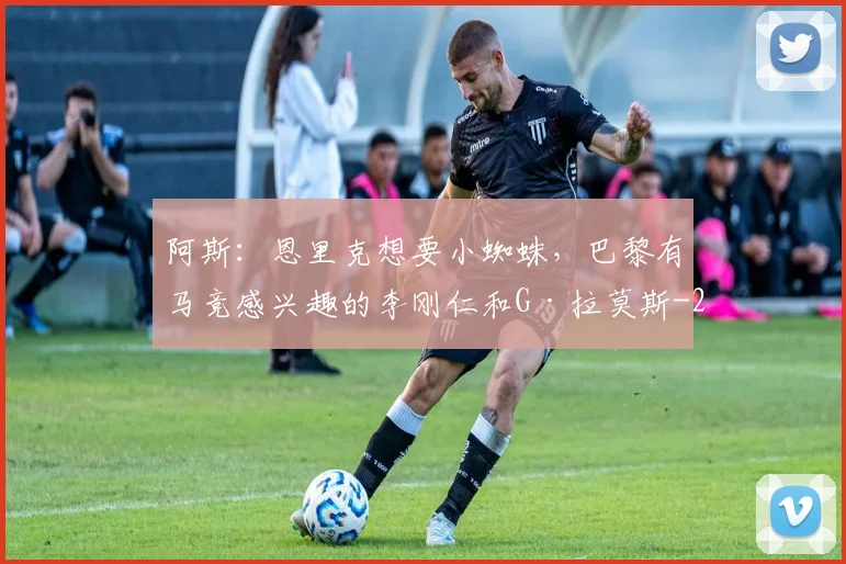 阿斯：恩里克想要小蜘蛛，巴黎有马竞感兴趣的李刚仁和G·拉莫斯