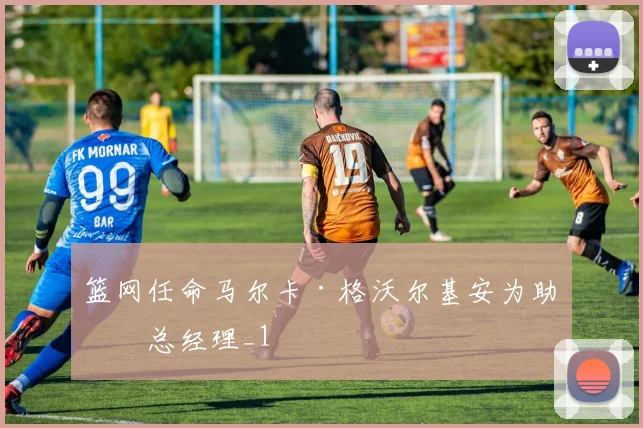 篮网任命马尔卡·格沃尔基安为助理总经理_1