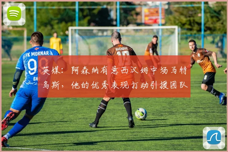 英媒：阿森纳有意西汉姆中场马特乌斯，他的优秀表现打动引援团队