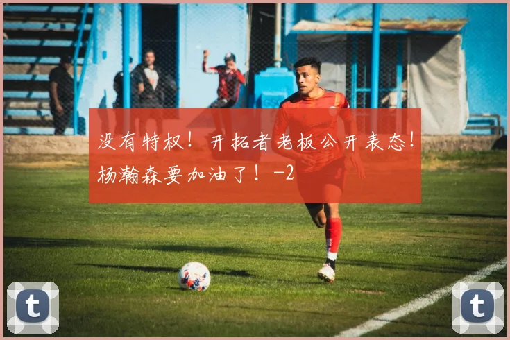 没有特权！开拓者老板公开表态！杨瀚森要加油了！