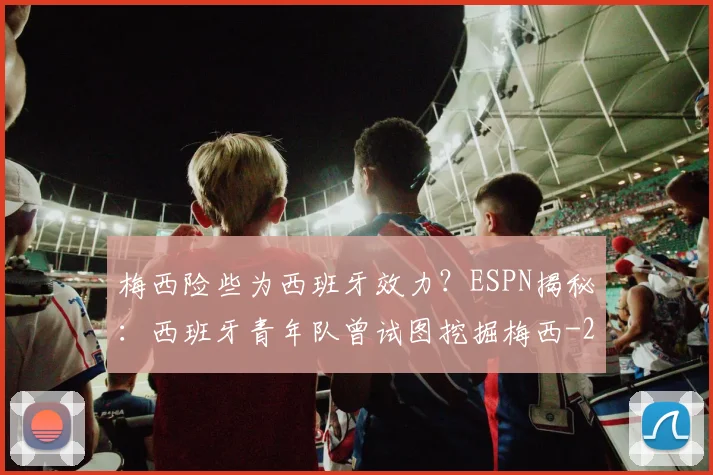梅西险些为西班牙效力？ESPN揭秘：西班牙青年队曾试图挖掘梅西