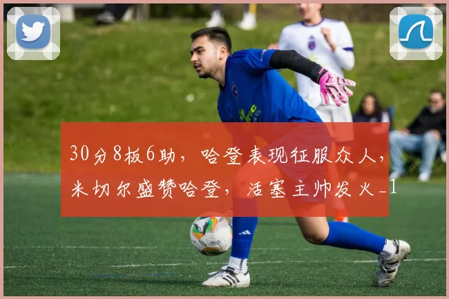 30分8板6助，哈登表现征服众人，米切尔盛赞哈登，活塞主帅发火_1