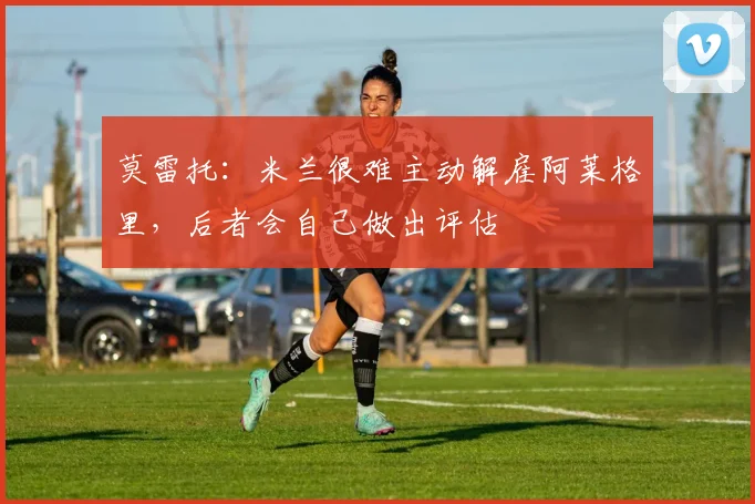 莫雷托：米兰很难主动解雇阿莱格里，后者会自己做出评估