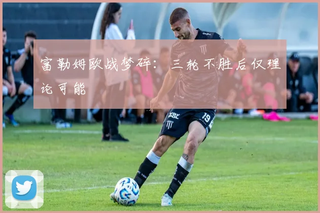 富勒姆欧战梦碎：三轮不胜后仅理论可能