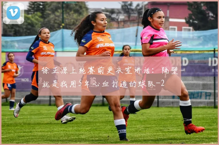 徐正源上轮赛前更衣室讲话：隔壁就是我用5年心血打造的球队