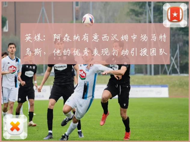 英媒：阿森纳有意西汉姆中场马特乌斯，他的优秀表现打动引援团队