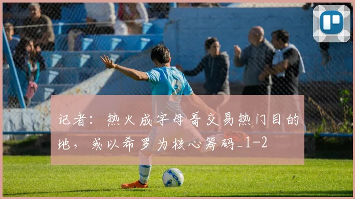记者：热火成字母哥交易热门目的地，或以希罗为核心筹码_1