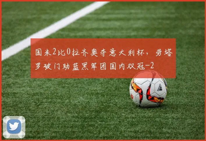 国米2比0拉齐奥夺意大利杯，劳塔罗破门助蓝黑军团国内双冠