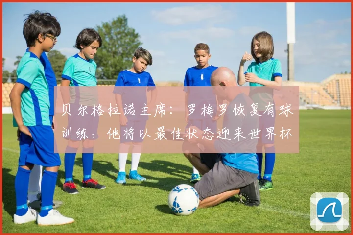 贝尔格拉诺主席：罗梅罗恢复有球训练，他将以最佳状态迎来世界杯
