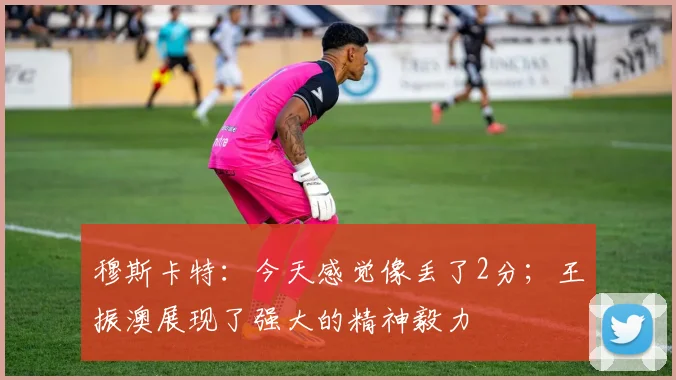 穆斯卡特：今天感觉像丢了2分；王振澳展现了强大的精神毅力