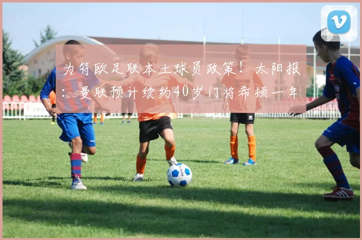 为符欧足联本土球员政策！太阳报：曼联预计续约40岁门将希顿一年