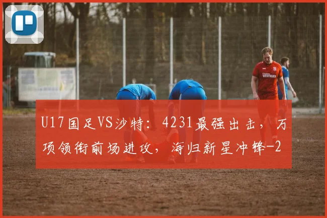 U17国足VS沙特：4231最强出击，万项领衔前场进攻，海归新星冲锋