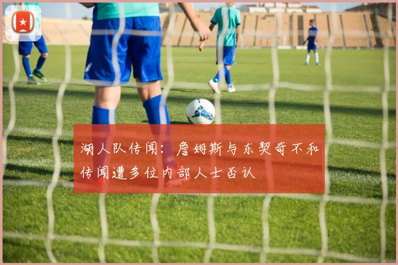 湖人队传闻：詹姆斯与东契奇不和传闻遭多位内部人士否认