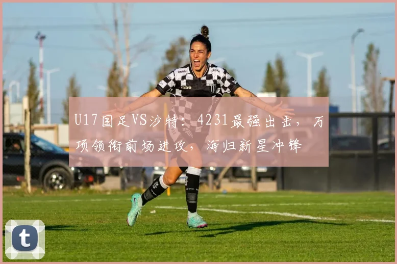 U17国足VS沙特：4231最强出击，万项领衔前场进攻，海归新星冲锋
