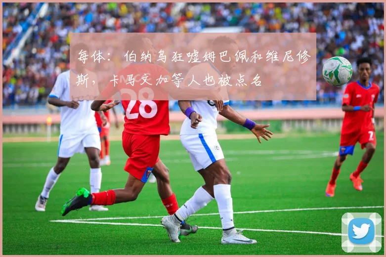 每体：伯纳乌狂嘘姆巴佩和维尼修斯，卡马文加等人也被点名