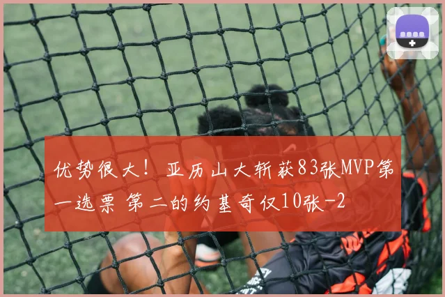 优势很大！亚历山大斩获83张MVP第一选票 第二的约基奇仅10张