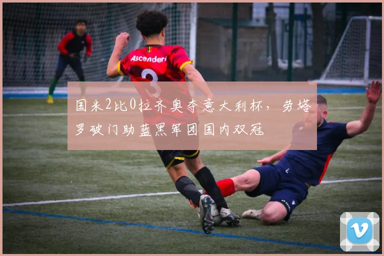 国米2比0拉齐奥夺意大利杯，劳塔罗破门助蓝黑军团国内双冠