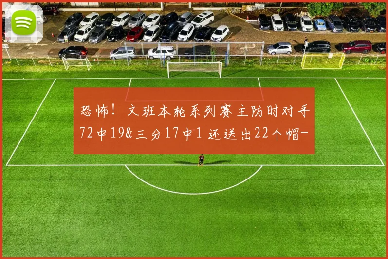 恐怖！文班本轮系列赛主防时对手72中19&三分17中1 还送出22个帽