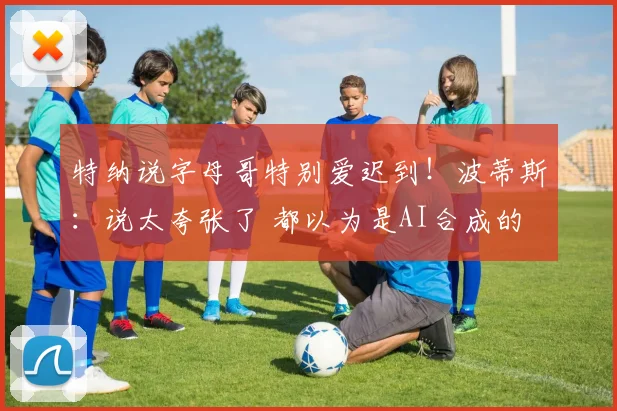特纳说字母哥特别爱迟到！波蒂斯：说太夸张了 都以为是AI合成的