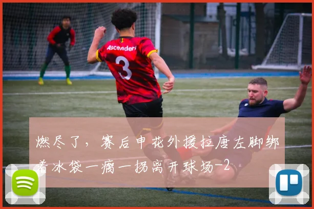 燃尽了，赛后申花外援拉唐左脚绑着冰袋一瘸一拐离开球场
