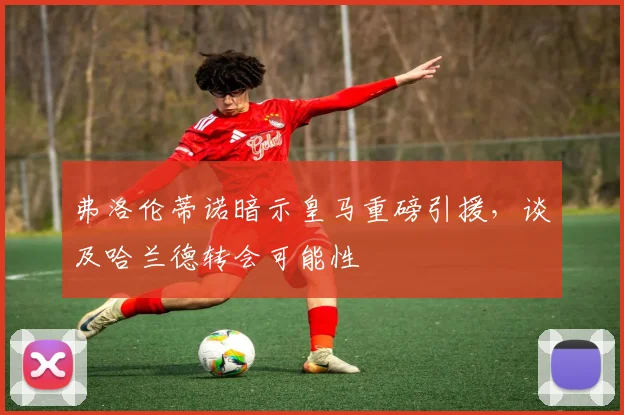 弗洛伦蒂诺暗示皇马重磅引援，谈及哈兰德转会可能性