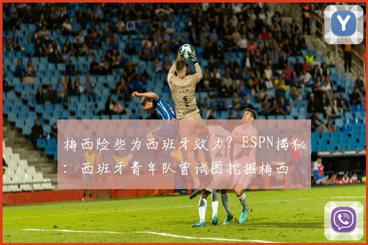 梅西险些为西班牙效力？ESPN揭秘：西班牙青年队曾试图挖掘梅西