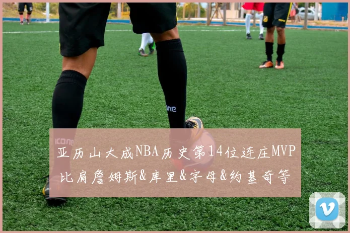 亚历山大成NBA历史第14位连庄MVP 比肩詹姆斯&库里&字母&约基奇等