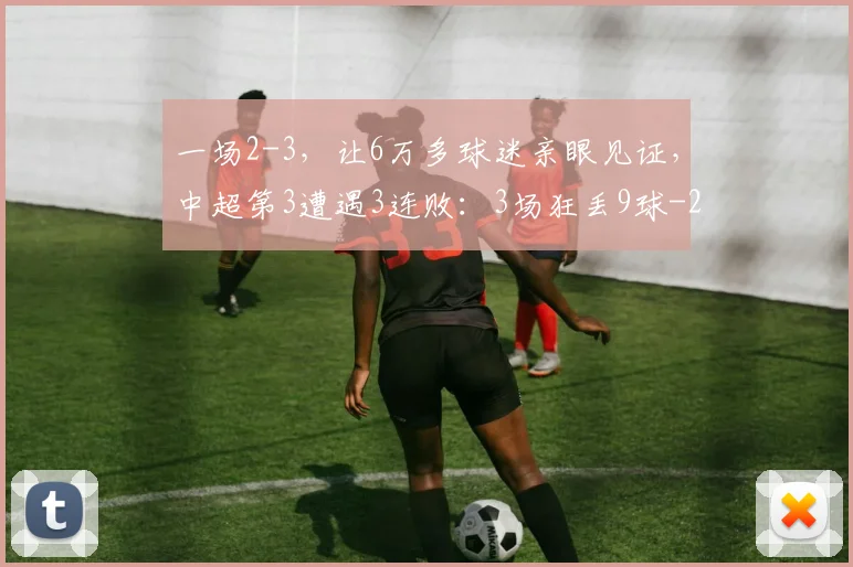 一场2-3，让6万多球迷亲眼见证，中超第3遭遇3连败：3场狂丢9球