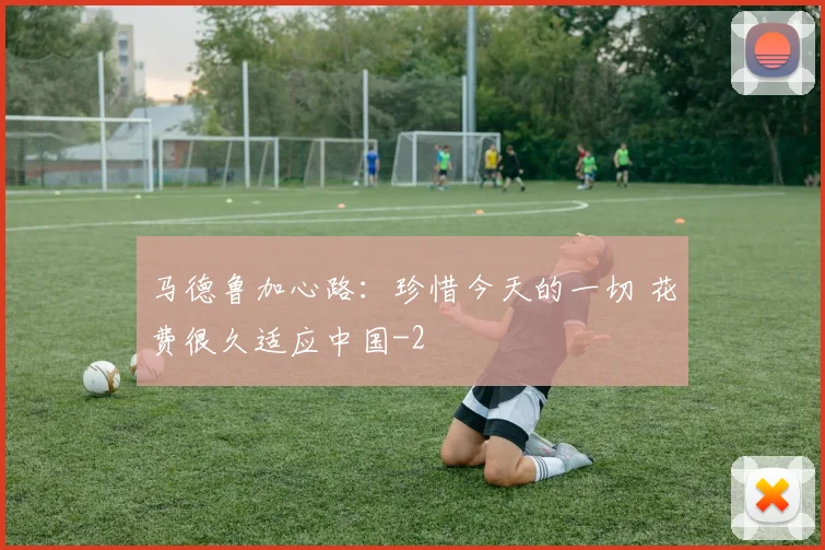 马德鲁加心路：珍惜今天的一切 花费很久适应中国