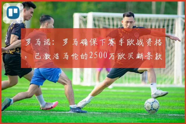 罗马诺：罗马确保下赛季欧战资格，已激活马伦的2500万欧买断条款