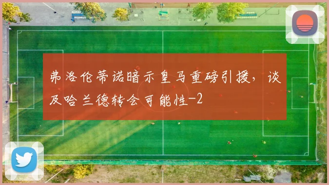 弗洛伦蒂诺暗示皇马重磅引援，谈及哈兰德转会可能性