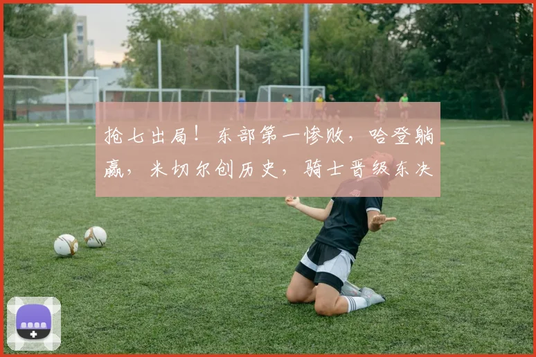 抢七出局！东部第一惨败，哈登躺赢，米切尔创历史，骑士晋级东决_1