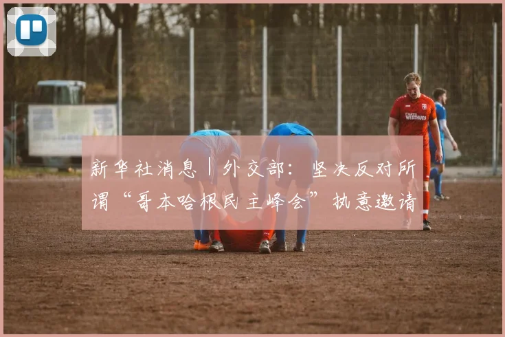 新华社消息｜外交部：坚决反对所谓“哥本哈根民主峰会”执意邀请“台独”分子大放厥词