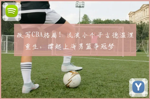 改写CBA格局！流浪小个子古德温涅槃重生，撑起上海男篮争冠梦